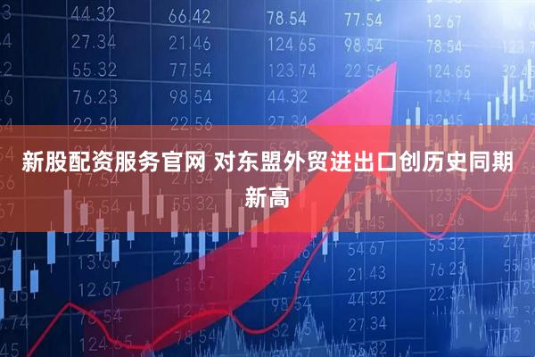 新股配资服务官网 对东盟外贸进出口创历史同期新高