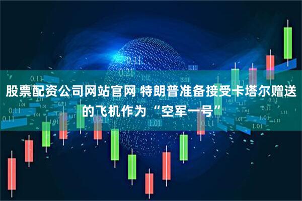 股票配资公司网站官网 特朗普准备接受卡塔尔赠送的飞机作为 “空军一号”