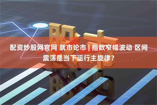 配资炒股网官网 就市论市 | 指数窄幅波动 区间震荡是当下运行主旋律？
