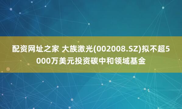 配资网址之家 大族激光(002008.SZ)拟不超5000万美元投资碳中和领域基金