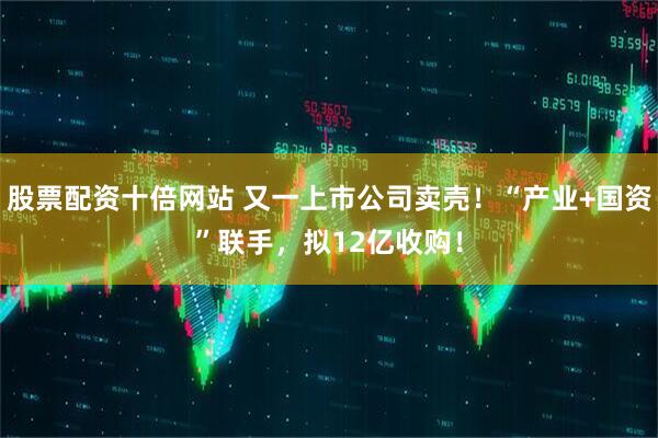 股票配资十倍网站 又一上市公司卖壳！“产业+国资”联手，拟12亿收购！