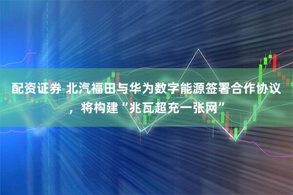 配资证券 北汽福田与华为数字能源签署合作协议，将构建“兆瓦超充一张网”