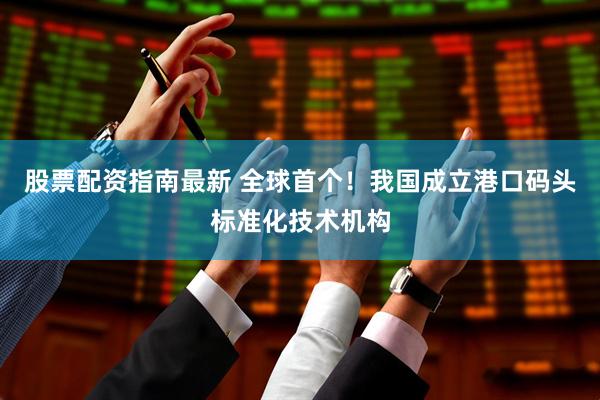 股票配资指南最新 全球首个！我国成立港口码头标准化技术机构