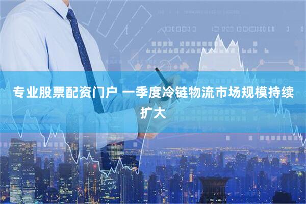专业股票配资门户 一季度冷链物流市场规模持续扩大