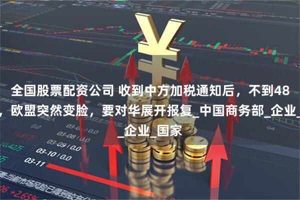 全国股票配资公司 收到中方加税通知后，不到48小时，欧盟突然变脸，要对华展开报复_中国商务部_企业_国家