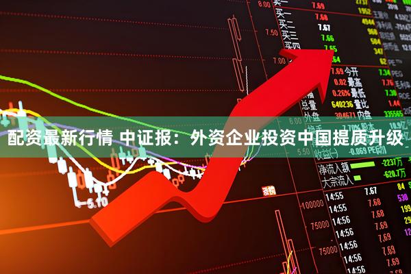 配资最新行情 中证报：外资企业投资中国提质升级