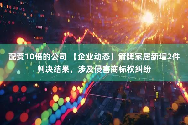 配资10倍的公司 【企业动态】箭牌家居新增2件判决结果，涉及侵害商标权纠纷