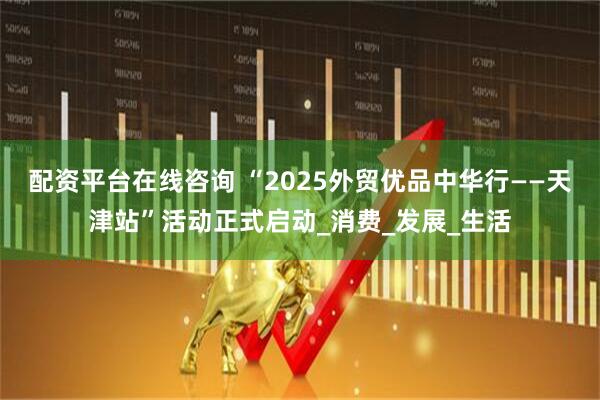 配资平台在线咨询 “2025外贸优品中华行——天津站”活动正式启动_消费_发展_生活