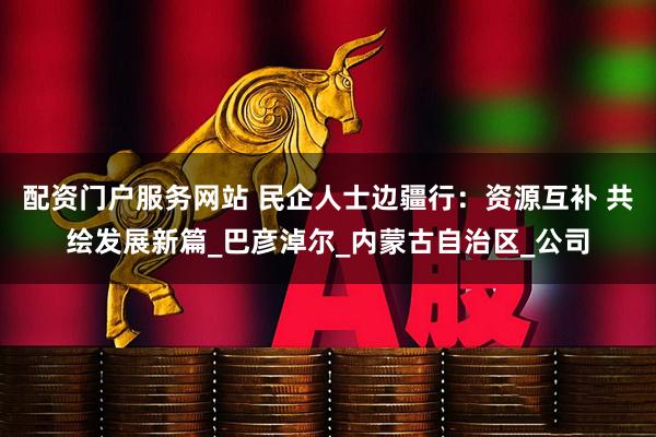 配资门户服务网站 民企人士边疆行：资源互补 共绘发展新篇_巴彦淖尔_内蒙古自治区_公司