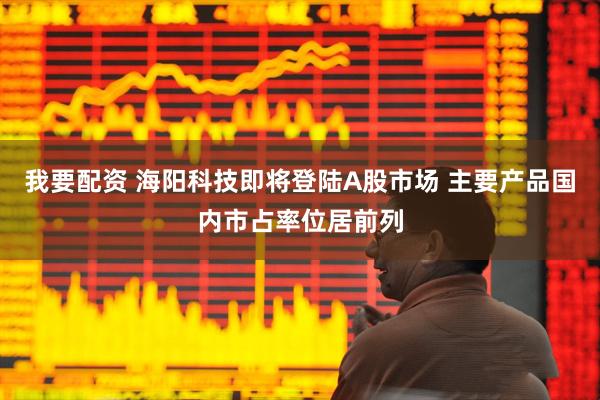 我要配资 海阳科技即将登陆A股市场 主要产品国内市占率位居前列