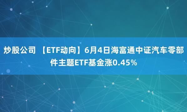 炒股公司 【ETF动向】6月4日海富通中证汽车零部件主题ETF基金涨0.45%
