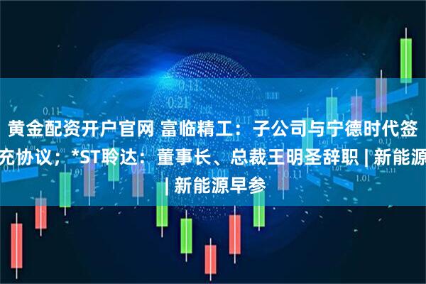 黄金配资开户官网 富临精工：子公司与宁德时代签订补充协议；*ST聆达：董事长、总裁王明圣辞职 | 新能源早参