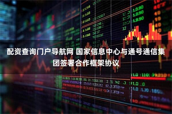 配资查询门户导航网 国家信息中心与通号通信集团签署合作框架协议