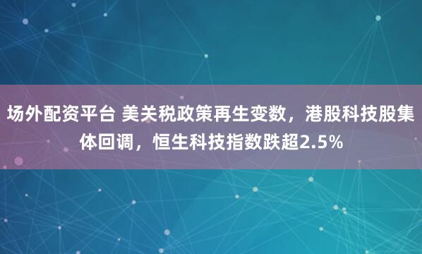 场外配资平台 美关税政策再生变数，港股科技股集体回调，恒生科技指数跌超2.5%