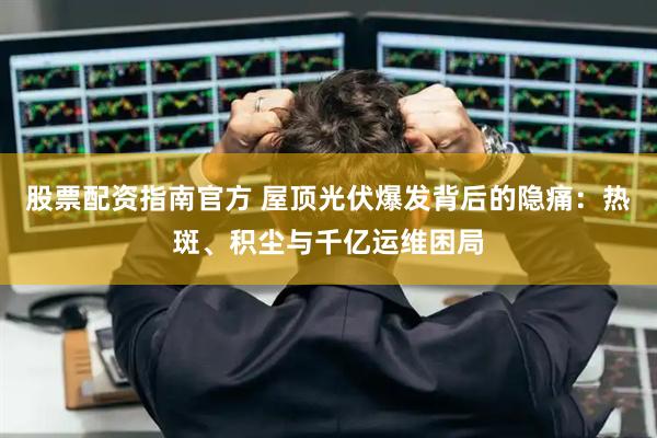 股票配资指南官方 屋顶光伏爆发背后的隐痛：热斑、积尘与千亿运维困局