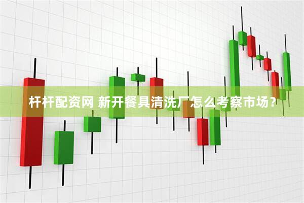 杆杆配资网 新开餐具清洗厂怎么考察市场？