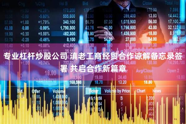 专业杠杆炒股公司 滇老工商经贸合作谅解备忘录签署 共启合作新篇章