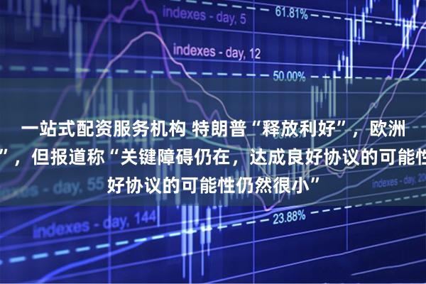 一站式配资服务机构 特朗普“释放利好”，欧洲有“新思路”，但报道称“关键障碍仍在，达成良好协议的可能性仍然很小”