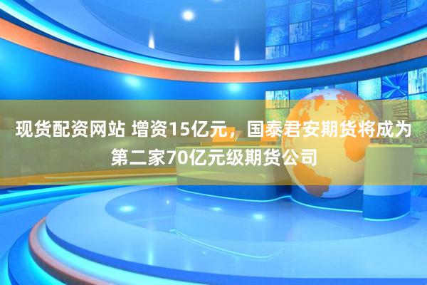 现货配资网站 增资15亿元，国泰君安期货将成为第二家70亿元级期货公司
