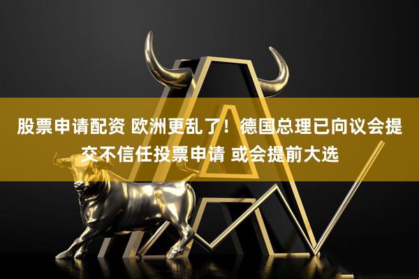 股票申请配资 欧洲更乱了！德国总理已向议会提交不信任投票申请 或会提前大选