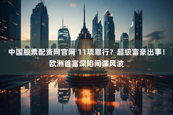 中国股票配资网官网 11项罪行？超级富豪出事！欧洲首富深陷间谍风波