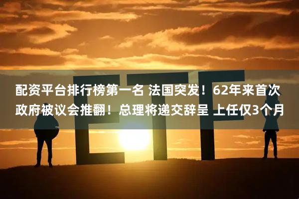 配资平台排行榜第一名 法国突发！62年来首次 政府被议会推翻！总理将递交辞呈 上任仅3个月