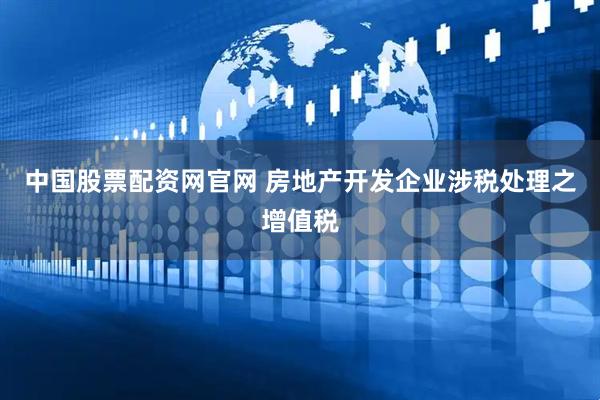 中国股票配资网官网 房地产开发企业涉税处理之增值税