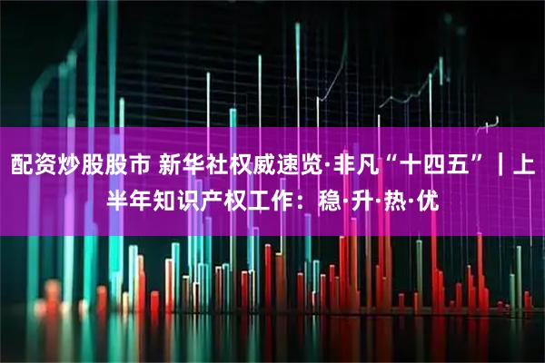 配资炒股股市 新华社权威速览·非凡“十四五”｜上半年知识产权工作：稳·升·热·优