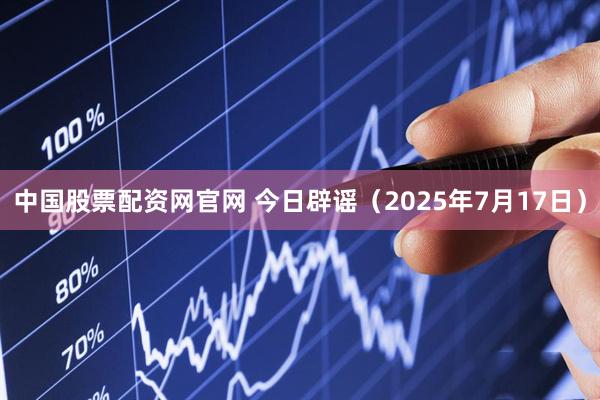 中国股票配资网官网 今日辟谣（2025年7月17日）