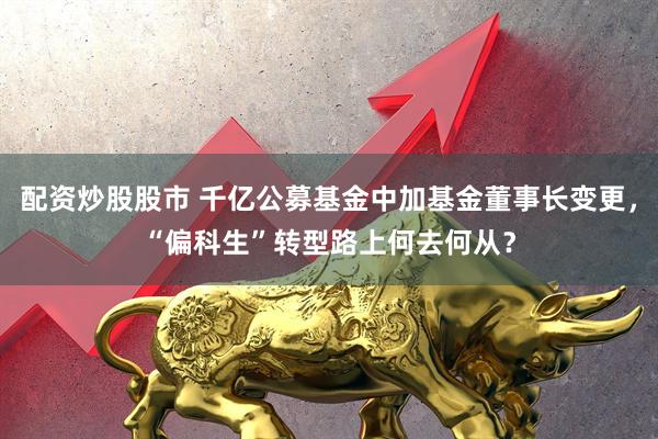 配资炒股股市 千亿公募基金中加基金董事长变更，“偏科生”转型路上何去何从？