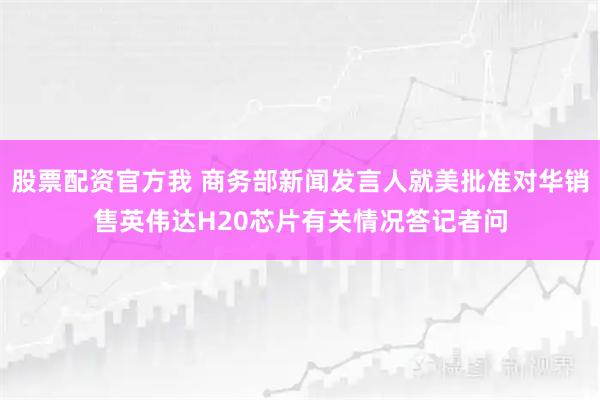 股票配资官方我 商务部新闻发言人就美批准对华销售英伟达H20芯片有关情况答记者问