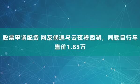 股票申请配资 网友偶遇马云夜骑西湖，同款自行车售价1.85万