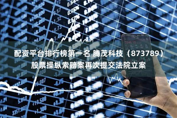 配资平台排行榜第一名 腾茂科技（873789）股票操纵索赔案再次提交法院立案