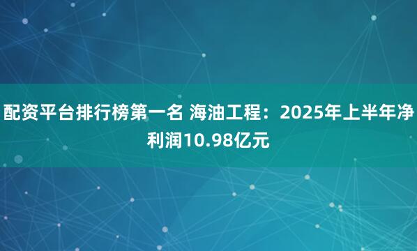 配资平台排行榜第一名 海油工程：2025年上半年净利润10.98亿元